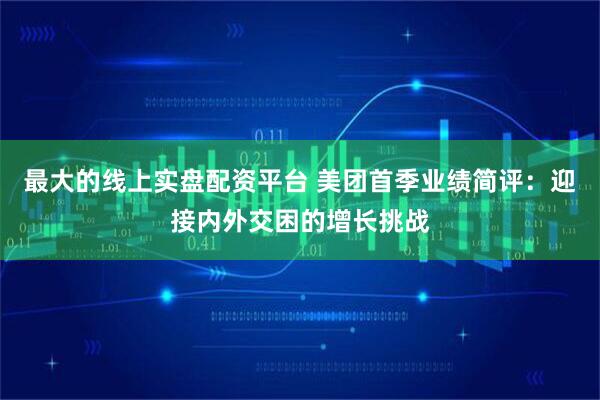 最大的线上实盘配资平台 美团首季业绩简评：迎接内外交困的增长挑战