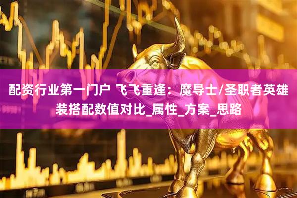 配资行业第一门户 飞飞重逢：魔导士/圣职者英雄装搭配数值对比_属性_方案_思路