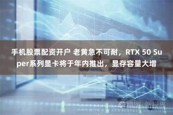 手机股票配资开户 老黄急不可耐，RTX 50 Super系列显卡将于年内推出，显存容量大增