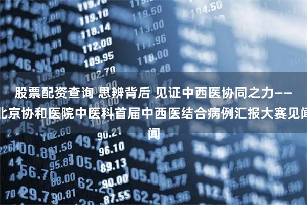 股票配资查询 思辨背后 见证中西医协同之力——北京协和医院中医科首届中西医结合病例汇报大赛见闻