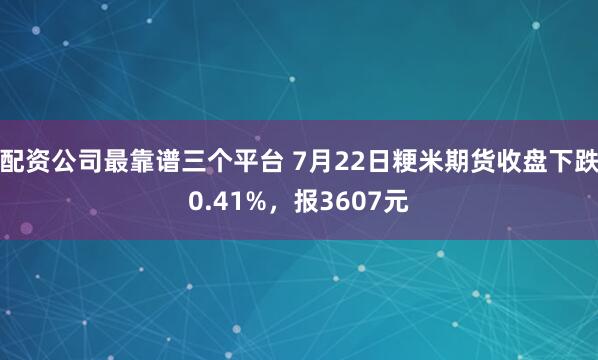 配资公司最靠谱三个平台 7月22日粳米期货收盘下跌0.41%,报3607元