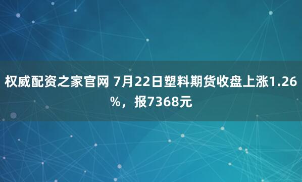 权威配资之家官网 7月22日塑料期货收盘上涨1.26%，报7368元