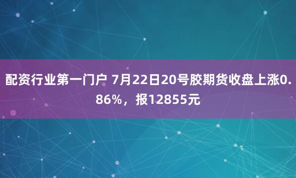 配资行业第一门户 7月22日20号胶期货收盘上涨0.86%,报12855元