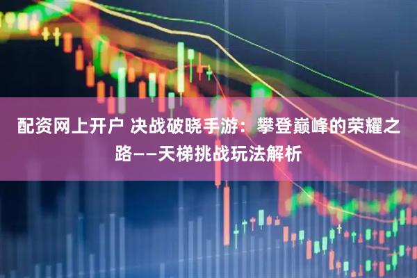 配资网上开户 决战破晓手游:攀登巅峰的荣耀之路——天梯挑战玩法解析